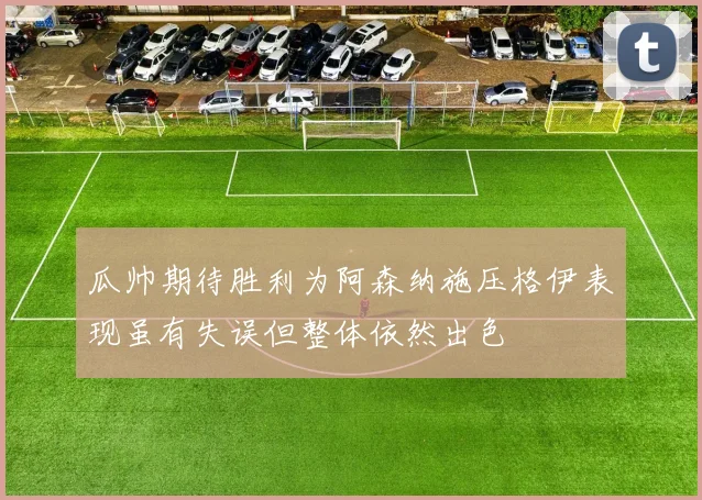 瓜帅期待胜利为阿森纳施压格伊表现虽有失误但整体依然出色