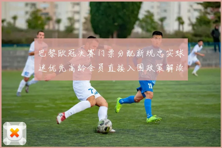 巴黎欧冠决赛门票分配新规忠实球迷优先高龄会员直接入围政策解读