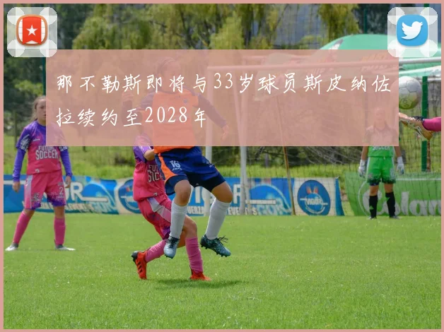 那不勒斯即将与33岁球员斯皮纳佐拉续约至2028年