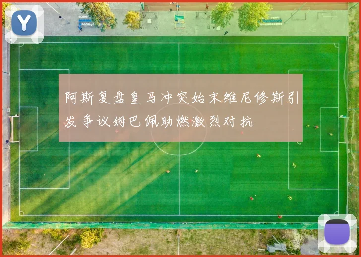 阿斯复盘皇马冲突始末维尼修斯引发争议姆巴佩助燃激烈对抗