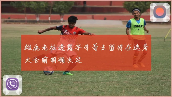 雄鹿老板透露字母哥去留将在选秀大会前明确决定