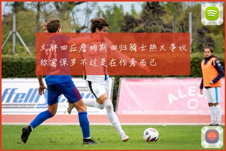 文胖回应詹姆斯回归骑士热火争议称富保罗不过是在作秀而已