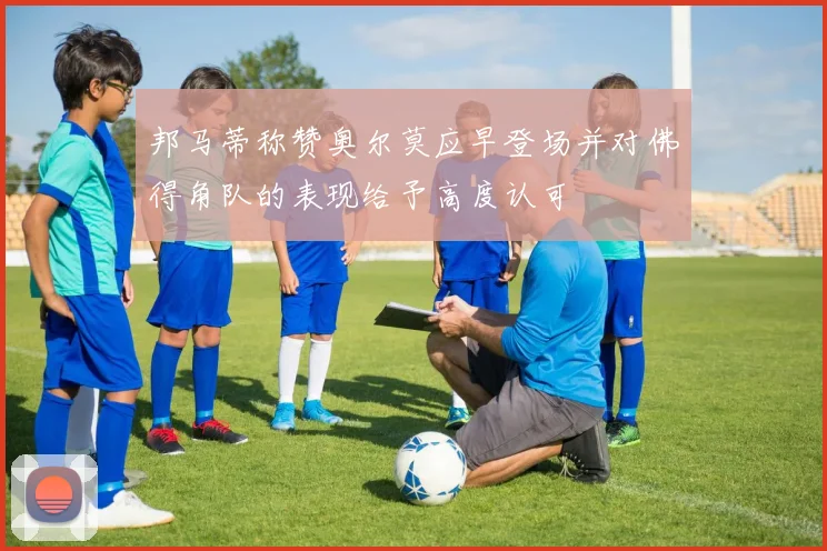 邦马蒂称赞奥尔莫应早登场并对佛得角队的表现给予高度认可