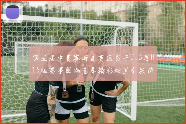 第五届中青赛海南赛区男子U13与U15组赛事圆满落幕精彩纷呈引发热烈反响