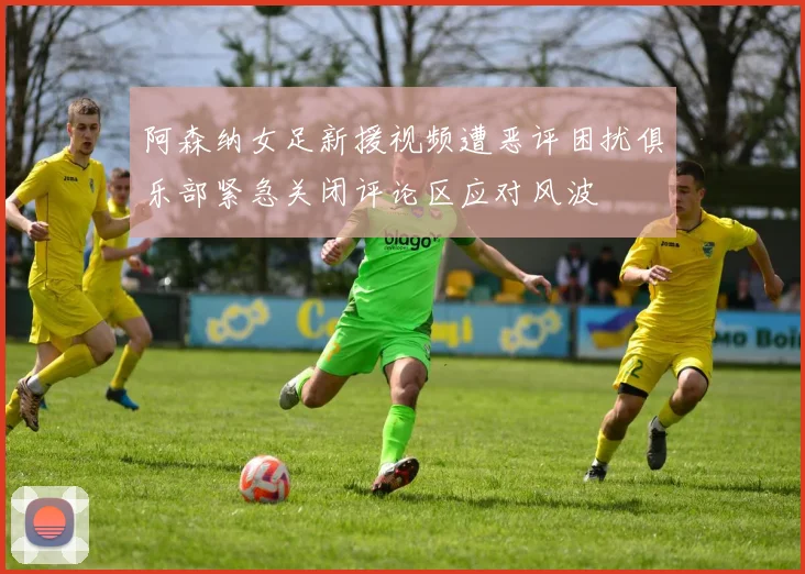 阿森纳女足新援视频遭恶评困扰俱乐部紧急关闭评论区应对风波