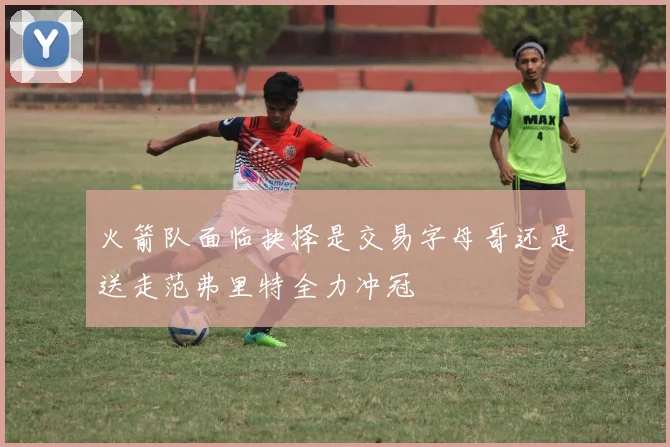 火箭队面临抉择是交易字母哥还是送走范弗里特全力冲冠