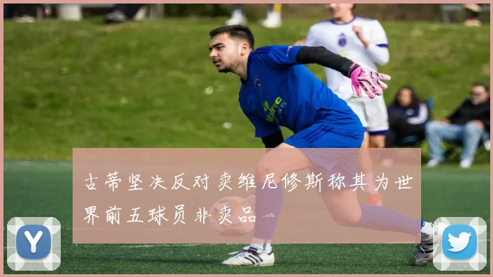 古蒂坚决反对卖维尼修斯称其为世界前五球员非卖品