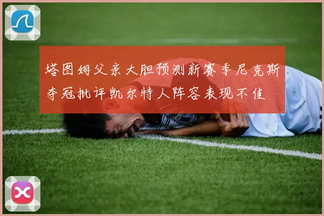 塔图姆父亲大胆预测新赛季尼克斯夺冠批评凯尔特人阵容表现不佳