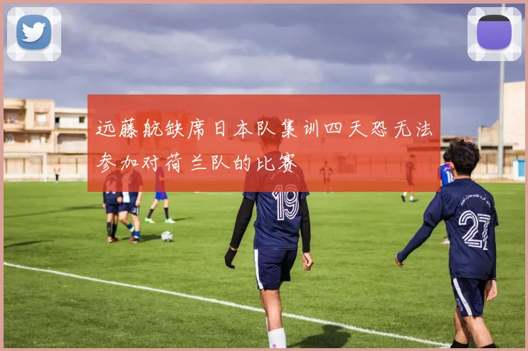 远藤航缺席日本队集训四天恐无法参加对荷兰队的比赛