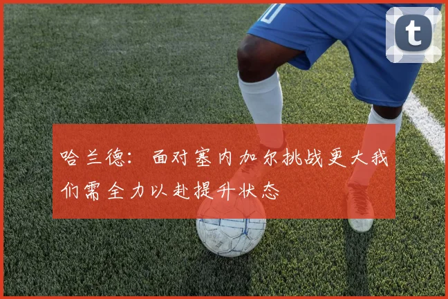 哈兰德：面对塞内加尔挑战更大我们需全力以赴提升状态