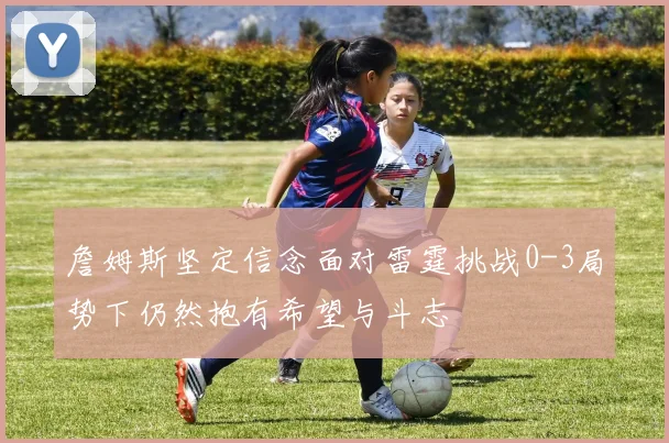 詹姆斯坚定信念面对雷霆挑战0-3局势下仍然抱有希望与斗志