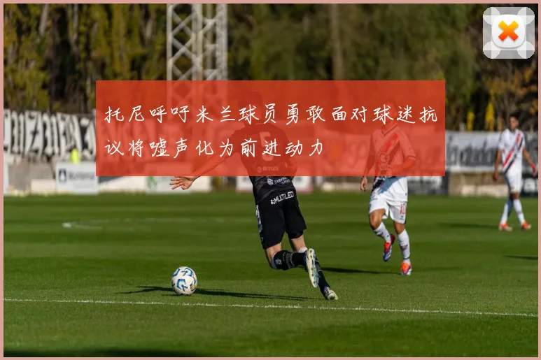 托尼呼吁米兰球员勇敢面对球迷抗议将嘘声化为前进动力