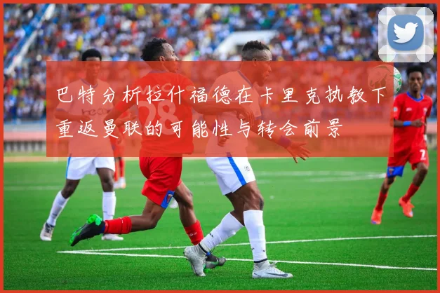 巴特分析拉什福德在卡里克执教下重返曼联的可能性与转会前景