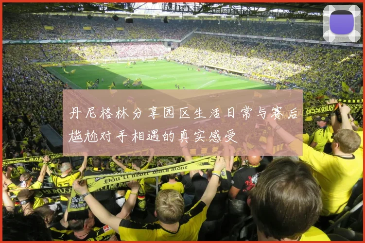 丹尼格林分享园区生活日常与赛后尴尬对手相遇的真实感受