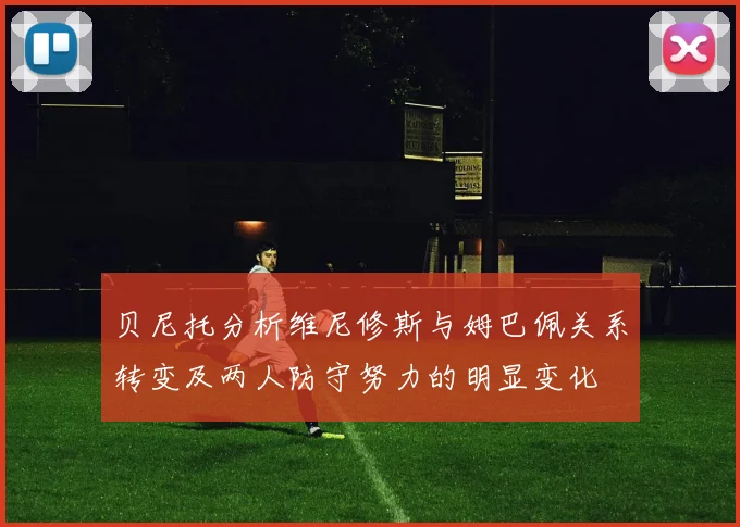 贝尼托分析维尼修斯与姆巴佩关系转变及两人防守努力的明显变化