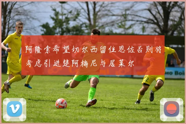 阿隆索希望切尔西留住恩佐否则将考虑引进楚阿梅尼与居莱尔