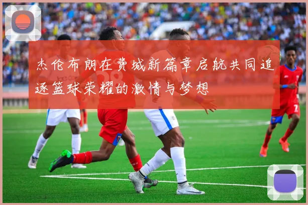杰伦布朗在费城新篇章启航共同追逐篮球荣耀的激情与梦想