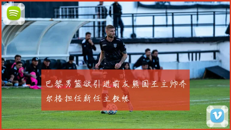 巴黎男篮欲引进前灰熊国王主帅乔尔格担任新任主教练