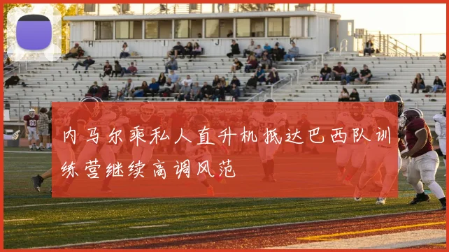 内马尔乘私人直升机抵达巴西队训练营继续高调风范