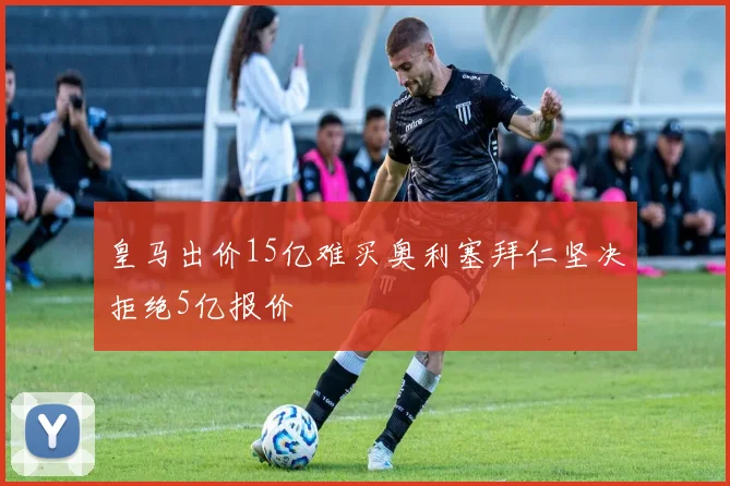 皇马出价15亿难买奥利塞拜仁坚决拒绝5亿报价