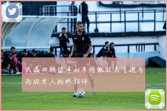 武磊回顾留洋七年感慨时光飞逝与西班牙人始终相伴