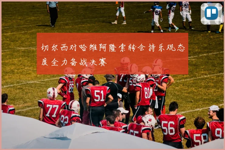 切尔西对哈维阿隆索转会持乐观态度全力备战决赛